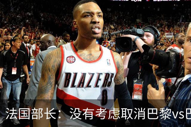 法国部长：没有考虑取消巴黎vs巴萨的比赛，将加强安保措施